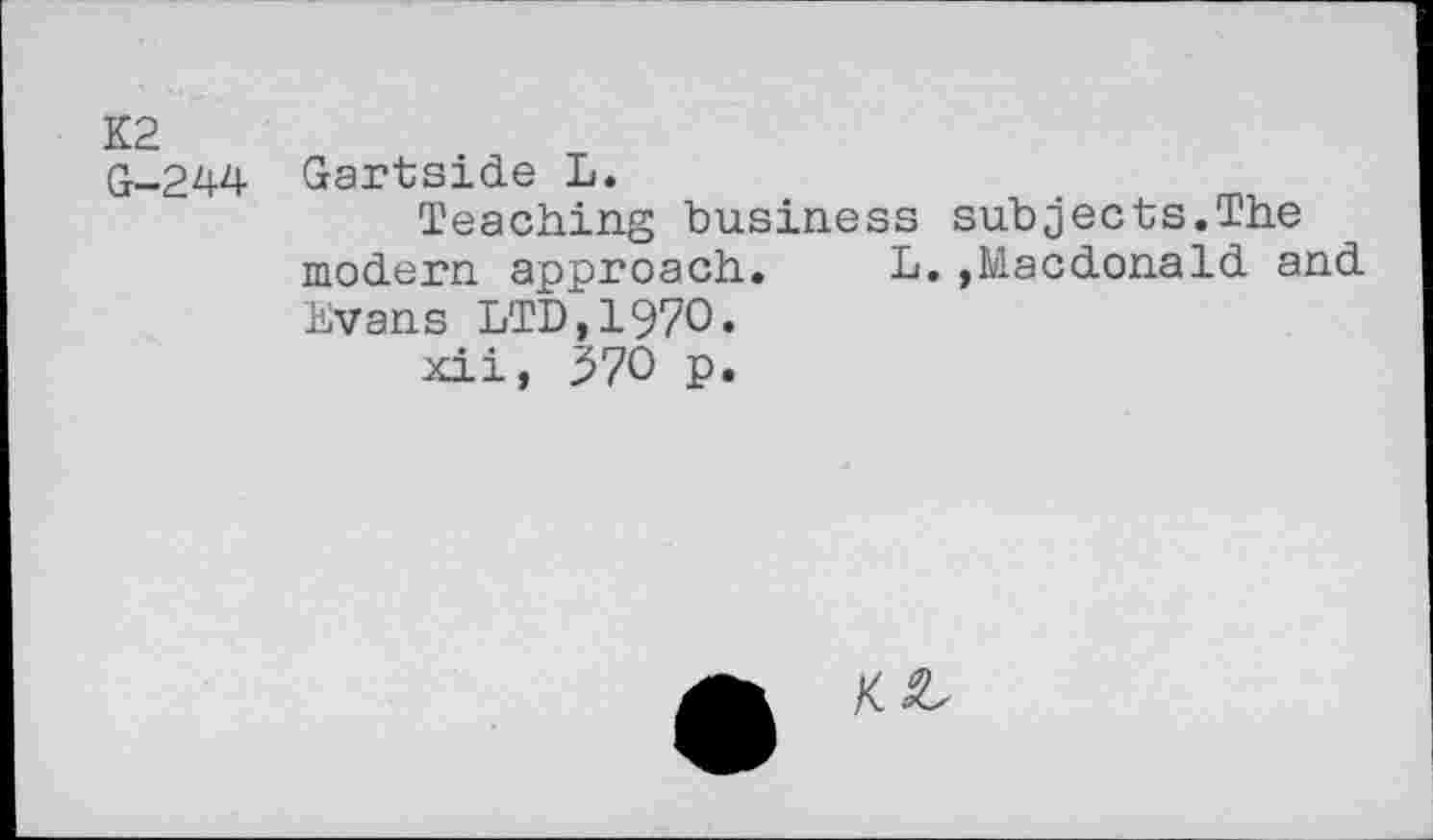 ﻿K2
G-244 Gartside L.
Teaching business subjects.The modern approach.	L.,Macdonald and
Evans LTD,1970.
xii, 370 p.